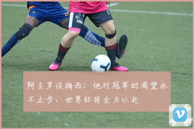 阿圭罗谈梅西：他对冠军的渴望永不止步，世界杯将全力以赴