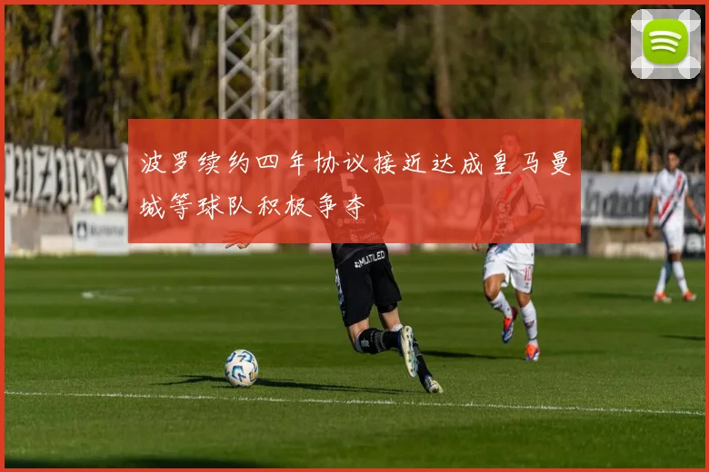 波罗续约四年协议接近达成皇马曼城等球队积极争夺