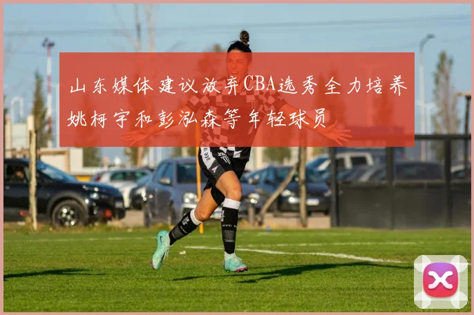 山东媒体建议放弃CBA选秀全力培养姚柯宇和彭泓森等年轻球员
