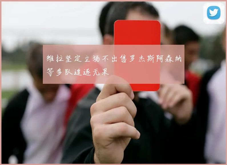维拉坚定立场不出售罗杰斯阿森纳等多队追逐无果