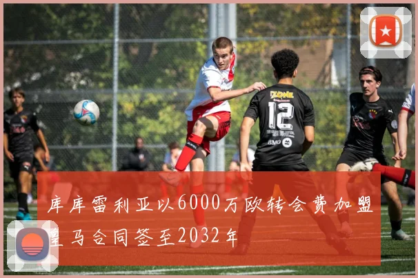 库库雷利亚以6000万欧转会费加盟皇马合同签至2032年