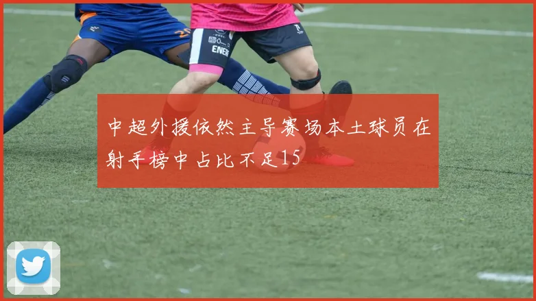 中超外援依然主导赛场本土球员在射手榜中占比不足15
