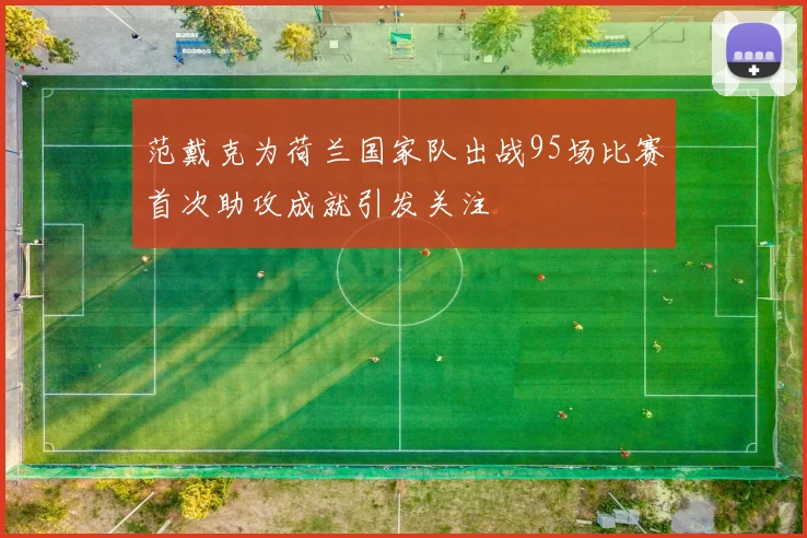 范戴克为荷兰国家队出战95场比赛首次助攻成就引发关注
