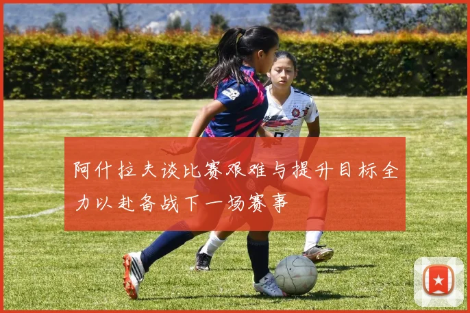 阿什拉夫谈比赛艰难与提升目标全力以赴备战下一场赛事
