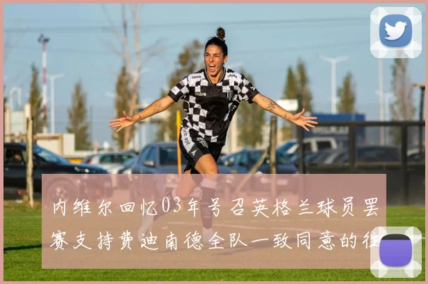 内维尔回忆03年号召英格兰球员罢赛支持费迪南德全队一致同意的往事