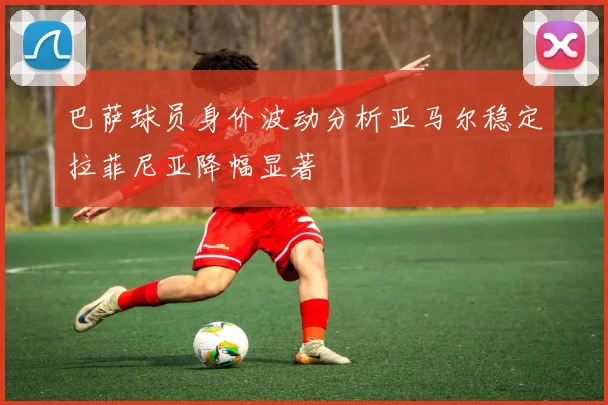 巴萨球员身价波动分析亚马尔稳定拉菲尼亚降幅显著
