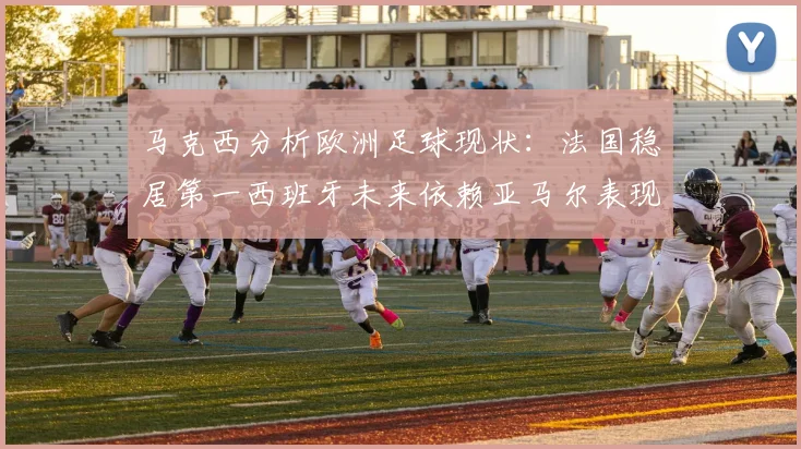 马克西分析欧洲足球现状：法国稳居第一西班牙未来依赖亚马尔表现