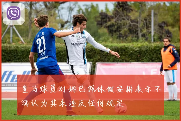 皇马球员对姆巴佩休假安排表示不满认为其未违反任何规定