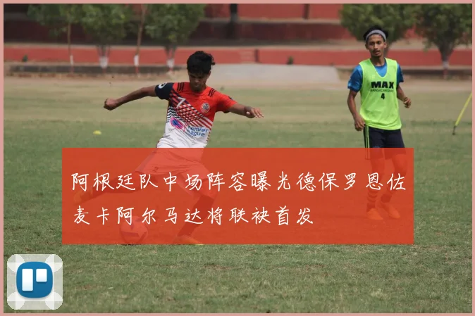 阿根廷队中场阵容曝光德保罗恩佐麦卡阿尔马达将联袂首发