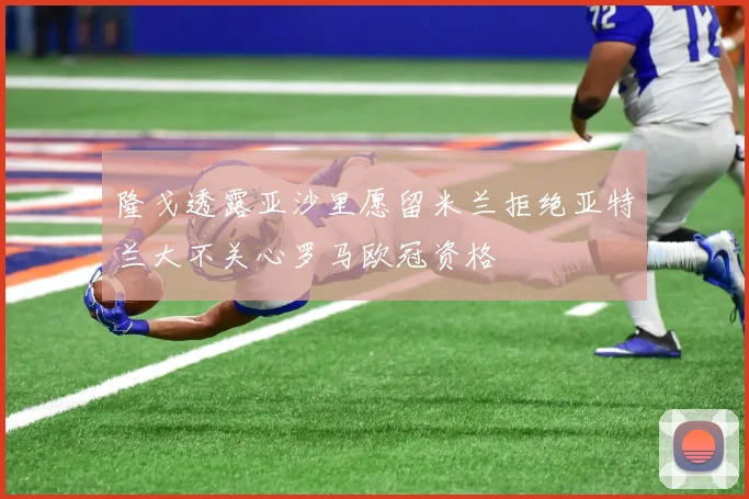 隆戈透露亚沙里愿留米兰拒绝亚特兰大不关心罗马欧冠资格