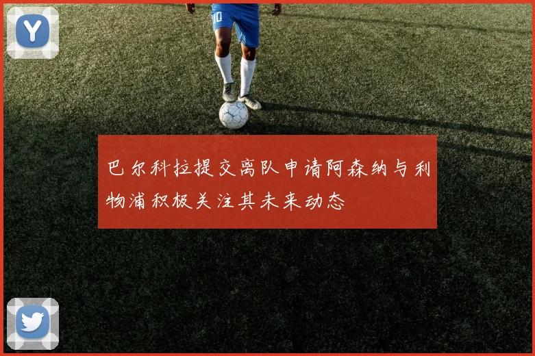 巴尔科拉提交离队申请阿森纳与利物浦积极关注其未来动态