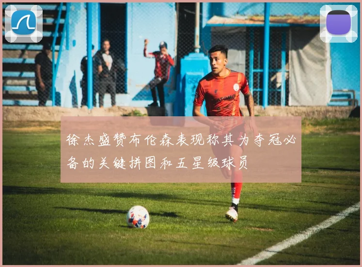 徐杰盛赞布伦森表现称其为夺冠必备的关键拼图和五星级球员