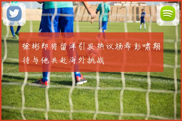 徐彬即将留洋引发热议杨希彭啸期待与他共赴海外挑战